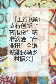 工行民勤支行创新“蜜瓜贷”精准滴灌“产业田”全链赋能民勤乡村振兴